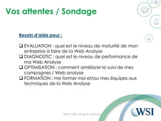 Vos attentes / Sondage
©2014 WSI. All rights reserved.
Besoin d’aide pour :
 EVALUATION : quel est le niveau de maturité de mon
entreprise à faire de la Web Analyse
 DIAGNOSTIC : quel est le niveau de performance de
ma Web Analyse
 OPTIMISATION : comment améliorer le suivi de mes
campagnes / Web analyse
 FORMATION : me former moi et/ou mes équipes aux
techniques de la Web Analyse
 