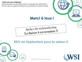 Merci à tous !
RDV en Septembre pour la saison 5
©2014 WSI. All rights reserved.
Votre avis nous intéresse:
Merci de bien vouloir répondre à l’enquête de satisfaction
à la fin de ce webinar lorsque vous quitterez la salle virtuelle
 