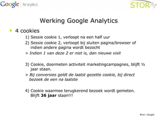 Werking Google Analytics 4 cookies 1) Sessie cookie 1, verloopt na een half uur     2) Sessie cookie 2, verloopt bij sluiten pagina/browser of    indien andere pagina wordt bezocht > Indien 1 van deze 2 er niet is, dan nieuwe visit 3) Cookie, doormeten activiteit marketingcampagnes, blijft ½    jaar staan.  > Bij conversies geldt de laatst gezette cookie, bij direct    bezoek de een na laatste 4) Cookie waarmee terugkerend bezoek wordt gemeten.    Blijft  36 jaar  staan!!! Bron: Google 