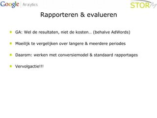Rapporteren & evalueren GA: Wel de resultaten, niet de kosten… (behalve AdWords) Moeilijk te vergelijken over langere & meerdere periodes Daarom: werken met conversiemodel & standaard rapportages Vervolgactie!!! 