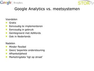 Google Analytics vs. meetsystemen Voordelen Gratis Eenvoudig te implementeren Eenvoudig in gebruik Geintegreerd met AdWords Ook in Nederlands Nadelen Minder flexibel Geen/ beperkte ondersteuning Afhankelijkheid Marketingdata ‘ligt op straat’ 