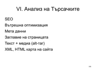 VI. Анализ на Търсачките
SEO
Вътрешна оптимизация
Мета данни
Заглавие на страницата
Текст + медиа (alt-таг)
XML, HTML карта на сайта

106

 