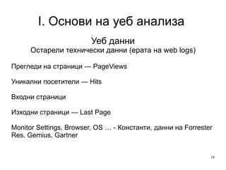 I. Основи на уеб анализа  Уеб данни Остарели технически данни (ерата на web logs) Прегледи на страници — PageViews Уникални посетители — Hits Входни страници  Изходни страници — Last Page Monitor Settings, Browser, OS … - Константи, данни на Forrester Res. Gemius, Gartner 