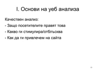 I. Основи на уеб анализа  Качествен анализ: - Защо посетителите правят това - Какво ги стимулира/отблъсква - Как да ги привлечем на сайта 