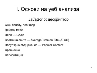 I. Основи на уеб анализа  JavaScript дескриптор Click density, heat map  Referral traffic Цели — Goals  Време на сайта — Average Time on Site (ATOS) Популярно съдържание — Popular Content Сравнение Сегментация 
