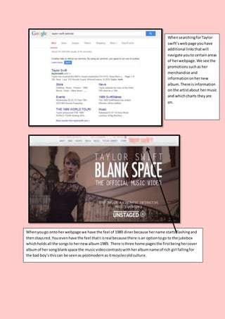 WhensearchingforTaylor
swift’swebpage youhave
additional linksthatwill
navigate youto certainareas
of herwebpage.We see the
promotionssuchas her
merchandise and
informationonhernew
album.There isinformation
on the artistabout hermusic
and whichcharts theyare
on.
Whenyougo onto herwebpage we have the feel of 1989 dinerbecause hername startsflashingand
thenstaysred.You evenhave the feel thatt isreal because there isan optiontogo to the jukebox
whichholdsall the songsto hernewalbum1989. There isthree home pagesthe firstbeinghercover
albumof her songblankspace the musicvideocontrastswithheralbumname of rich girl fallingfor
the bad boy’sthiscan be seenas postmodernasitrecyclesoldculture.
 