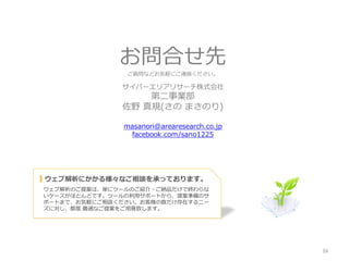 お問合せ先
                ご質問などお気軽にご連絡ください。

              サイバーエリアリサーチ株式会社
                  第二事業部
              佐野 真規(さの まさのり)

               masanori@arearesearch.co.jp
                 facebook.com/sano1225




▍ウェブ解析にかかる様々なご相談を承っております。
ウェブ解析のご提案は、単にツールのご紹介・ご納品だけで終わらな
いケースがほとんどです。ツールの利用サポートから、提案準備のサ
ポートまで、お気軽にご相談ください。お客様の数だけ存在するニー
ズに対し、都度 最適なご提案をご用意致します。




                                             16
 