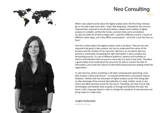 Neo Consulting
Peru

go on the web to get some data. I read a few blog posts, checked for the common

hour!
And this is what today’s the digital analysts’ work is all about. They are not only
required to be good in data analysis, but also to understand the nature of the
business and the mindset of the consumer. We live in an era where data has
metrics and indicators that surround us every day, it is easy to lose track. Therefore,
a good analyst must understand the consumer, be able to connect the dots of

data analysis is done post factum – to evaluate performance and present reports.
However, I believe that the real power of digital analysts comes from being able
to take advantage of the present data (whether it is web, mobile, social, or any

being made on a large scale.

Jurgita Sarkovaite
www.neo.com.pe

 