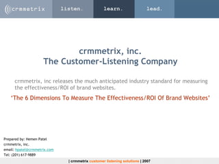 listen.               learn.                  lead.




                             crmmetrix, inc.
                     The Customer-Listening Company

     crmmetrix, inc releases the much anticipated industry standard for measuring
     the effectiveness/ROI of brand websites.
   ‘The 6 Dimensions To Measure The Effectiveness/ROI Of Brand Websites’




Prepared by: Hemen Patel
crmmetrix, inc.
email: hpatel@crmmetrix.com
Tel: (201) 617-9889
                                | crmmetrix customer listening solutions | 2007
 