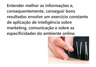 Entender melhor as informações e,
consequentemente, conseguir bons
resultados envolve um exercício constante
de aplicação de inteligência sobre
marketing, comunicação e sobre as
especificidades do ambiente online.
 