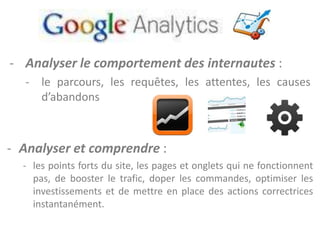 - Analyser le comportement des internautes :
   - le parcours, les requêtes, les attentes, les causes
     d’abandons



- Analyser et comprendre :
  - les points forts du site, les pages et onglets qui ne fonctionnent
    pas, de booster le trafic, doper les commandes, optimiser les
    investissements et de mettre en place des actions correctrices
    instantanément.
 