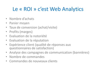 Le « ROI » c’est Web Analytics
• Nombre d’achats
• Panier moyen
• Taux de conversion (achat/visite)
• Profits (marges)
• Evaluation de la notoriété
• Evaluation de la réputation
• Expérience client (qualité de réponses aux
  questionnaires de satisfaction)
• Analyse des campagnes de communication (bannières)
• Nombre de commandes
• Commandes de nouveaux clients
 
