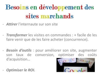- Attirer l’internaute sur son site

- Transformer les visites en commandes : + facile de les
  faire venir que de les faire acheter (concurrence).

- Besoin d’outils : pour améliorer son site, augmenter
  son taux de conversion, optimiser des coûts
  d’acquisition…

- Optimiser le ROI.
 
