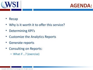 AGENDA:

• Recap
• Why is it worth it to offer this service?
• Determining KPI’s
• Customize the Analytics Reports
• Generate reports
• Consulting on Reports:
   – What if …? (exercise)
 