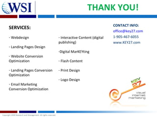 THANK YOU!
                                                              CONTACT INFO:
SERVICES:
                                                              office@key27.com
- Webdesign                  - Interactive Content (digital   1-905-467-6055
                             publishing)                      www.KEY27.com
- Landing Pages Design
                             -Digital MarKEYting
- Website Conversion
Optimization                 - Flash Content

- Landing Pages Conversion   - Print Design
Optimization
                             - Logo Design
- Email Marketing
Conversion Optimization
 