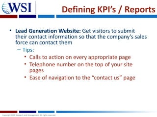 Defining KPI’s / Reports

• Lead Generation Website: Get visitors to submit
  their contact information so that the company’s sales
  force can contact them
   – Tips:
      • Calls to action on every appropriate page
      • Telephone number on the top of your site
        pages
      • Ease of navigation to the “contact us” page
 