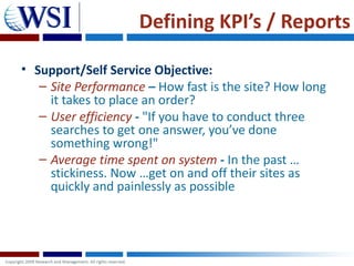 Defining KPI’s / Reports

• Support/Self Service Objective:
   – Site Performance – How fast is the site? How long
     it takes to place an order?
   – User efficiency - "If you have to conduct three
     searches to get one answer, you’ve done
     something wrong!"
   – Average time spent on system - In the past …
     stickiness. Now …get on and off their sites as
     quickly and painlessly as possible
 