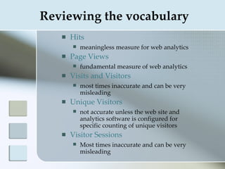 Reviewing the vocabulary
      Hits
          meaningless measure for web analytics
      Page Views
          fundamental measure of web analytics
      Visits and Visitors
          most times inaccurate and can be very
           misleading
      Unique Visitors
          not accurate unless the web site and
           analytics software is configured for
           specific counting of unique visitors
      Visitor Sessions
          Most times inaccurate and can be very
           misleading
 