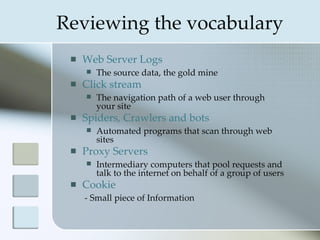 Reviewing the vocabulary
    Web Server Logs
        The source data, the gold mine
    Click stream
        The navigation path of a web user through
         your site
    Spiders, Crawlers and bots
        Automated programs that scan through web
         sites
    Proxy Servers
        Intermediary computers that pool requests and
         talk to the internet on behalf of a group of users
    Cookie
     - Small piece of Information
 
