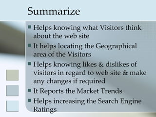 Summarize
 Helps knowing what Visitors think
  about the web site
 It helps locating the Geographical
  area of the Visitors
 Helps knowing likes & dislikes of
  visitors in regard to web site & make
  any changes if required
 It Reports the Market Trends
 Helps increasing the Search Engine
  Ratings
 