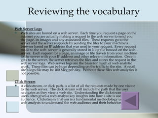 Reviewing the vocabulary
Web Server Logs
 Web sites are hosted on a web server. Each time you request a page on the
  internet you are actually making a request to the web server to send you
  the page, its images and any associated files. These requests go to the
  server and the server responds by sending the files to your machine’s
  browser based on IP address that was used in your request. Every request
  made to the web server is generally stored in a log file housed on the web
  server. Each request for a page, an image or file travels from your machine
  to the server with your IP address and other relevant information. Once it
  gets to the server, the server retrieves the files and stores the request in the
  web server logs. Web server logs are the basis for much of web analytic
  work. These files can be huge depending on the traffic to the site. A retail
  site’s logs file may be 100 Meg per day. Without these files web analytics is
  not possible.

Click Stream
   A clickstream, or click path, is a list of all the requests made by one visitor
    to the web server. The click stream will include the path that the user
    navigates as they view a web site. Understanding the clickstream of many
    users often gives a web analyst key insights into how a site is used by its
    audience. Clickstream analysis is a fundamental methodology used by
    web analysts to understand the web audience and their behaviors.
 