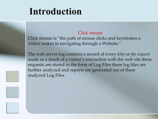 Introduction

                          Click stream
Click stream is “the path of mouse clicks and keystrokes a
visitor makes in navigating through a Website.”

The web server log contains a record of every http or ftp request
made as a result of a visitor’s interaction with the web site these
requests are stored in the form of Log Files these log files are
further analyzed and reports are generated out of these
analyzed Log Files
 