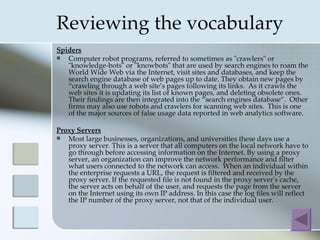 Reviewing the vocabulary
Spiders
  Computer robot programs, referred to sometimes as "crawlers" or
   "knowledge-bots" or "knowbots" that are used by search engines to roam the
   World Wide Web via the Internet, visit sites and databases, and keep the
   search engine database of web pages up to date. They obtain new pages by
   “crawling through a web site’s pages following its links. As it crawls the
   web sites it is updating its list of known pages, and deleting obsolete ones.
   Their findings are then integrated into the “search engines database”. Other
   firms may also use robots and crawlers for scanning web sites. This is one
   of the major sources of false usage data reported in web analytics software.

Proxy Servers
  Most large businesses, organizations, and universities these days use a
   proxy server. This is a server that all computers on the local network have to
   go through before accessing information on the Internet. By using a proxy
   server, an organization can improve the network performance and filter
   what users connected to the network can access. When an individual within
   the enterprise requests a URL, the request is filtered and received by the
   proxy server. If the requested file is not found in the proxy server's cache,
   the server acts on behalf of the user, and requests the page from the server
   on the Internet using its own IP address. In this case the log files will reflect
   the IP number of the proxy server, not that of the individual user.
 