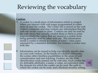 Reviewing the vocabulary
Cookies
 A cookie is a small piece of information which is created
  when you interact with web pages programmed to either
  store or read the cookie. The cookie file is stored on the web
  visitor’s computer and may contain any information that the
  web site owner wants to store. Cookies can only be read by
  the web site(s) that actually created them so there is some
  ways to shield the values that are stored in a cookie from
  being generally read by other web site. The information
  inside a cookie is stored as a series of name / value pairs
  separated by a standard delimiter. For instance a cookie may
  look like

   Information can be stored to help you identify specific data
    on your web visitors. In the hands of a skilled webmaster,
    the cookie offers limitless possibilities in the areas of web
    customization and user tracking. Cookies are like little
    identification cards passed out by web sites. Each cookie has
    six definable attributes: a name, a value, an expiration date,
    the domain for which the cookie can be read, the path in
    which the cookie can be read, and a Boolean security setting.
 
