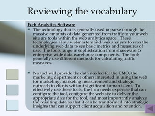 Reviewing the vocabulary
Web Analytics Software
 The technology that is generally used to parse through the
  massive amounts of data generated from traffic to your web
  site are tools within the web analytics space. These
  technologies allow webmasters and web analysts to scan the
  underlying web data to see basic metrics and measures of
  use. The tools range in sophistication from shareware to
  enterprise wide data warehouse components. The tools
  generally use different methods for calculating traffic
  measures.

   No tool will provide the data needed for the CMO, the
    marketing department or others interested in using the web
    for marketing, marketing measurement and strategic
    outreach to clients without significant human talent. To
    effectively use these tools, the firm needs expertise that can
    configure the tool, configure the web site to deliver the
    appropriate date for the tool, and most importantly analyze
    the resulting data so that it can be transformed into strategic
    insights that can support client acquisition and retention.
 