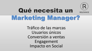 Qué necesita un
Marketing Manager?
    Tráfico de las marcas
       Usuarios únicos
    Conversión a ventas
         Engagement
      Impacto en Social
 