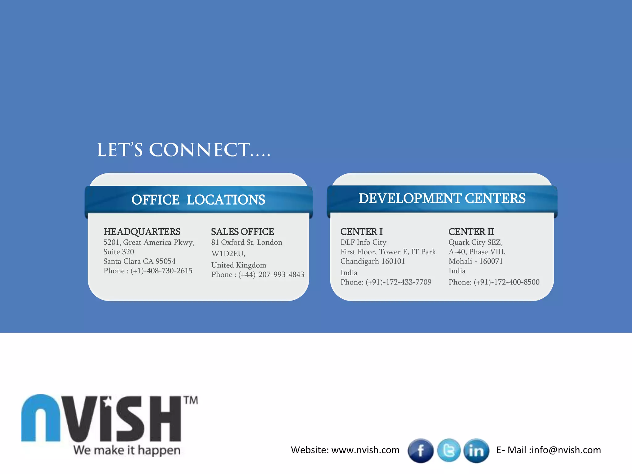 OFFICE LOCATIONS                                          DEVELOPMENT CENTERS

HEADQUARTERS                SALES OFFICE                    CENTER I                        CENTER II
5201, Great America Pkwy,   81 Oxford St. London            DLF Info City                   Quark City SEZ,
Suite 320                   W1D2EU,                         First Floor, Tower E, IT Park   A-40, Phase VIII,
Santa Clara CA 95054        United Kingdom                  Chandigarh 160101               Mohali - 160071
Phone : (+1)-408-730-2615   Phone : (+44)-207-993-4843      India                           India
                                                            Phone: (+91)-172-433-7709       Phone: (+91)-172-400-8500




                                                  Website: www.nvish.com                                 E- Mail :info@nvish.com
 