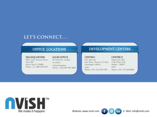 OFFICE LOCATIONS                                          DEVELOPMENT CENTERS

HEADQUARTERS                SALES OFFICE                    CENTER I                        CENTER II
5201, Great America Pkwy,   81 Oxford St. London            DLF Info City                   Quark City SEZ,
Suite 320                   W1D2EU,                         First Floor, Tower E, IT Park   A-40, Phase VIII,
Santa Clara CA 95054        United Kingdom                  Chandigarh 160101               Mohali - 160071
Phone : (+1)-408-730-2615   Phone : (+44)-207-993-4843      India                           India
                                                            Phone: (+91)-172-433-7709       Phone: (+91)-172-400-8500




                                                  Website: www.nvish.com                                 E- Mail :info@nvish.com
 