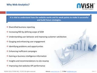 Why Web Analytics?



        It is vital to understand how the website works and its weak points to make it successful
                                        and build future strategies.


    Diversified business reporting

    Increasing ROI by defining scope of SEM

    Understanding user behavior and improving customer satisfaction

    Gauging and enhancing user engagement

    Identifying problems and opportunities

    Enhancing inefficient campaigns

    Gaining e-business intelligence information

    Insights and recommendations to site revamp

    Improving vital websites KPI performance

NVISH SOLUTIONS INC. © 2012 All rights reserved   Website: www.nvish.com │ E-Mail: info@nvish.com   Slide 5
 