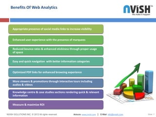 Benefits Of Web Analytics



     Appropriate presence of social media links to increase visibility


     Enhanced user experience with the presence of marquees


     Reduced bounce rates & enhanced stickiness through proper usage
     of space


     Easy and quick navigation with better information categories


     Optimized PDF links for enhanced browsing experience


     More viewers & promotions through interactive tours including
     audios & videos

     Knowledge centre & case studies sections rendering quick & relevant
     information


     Measure & maximize ROI


NVISH SOLUTIONS INC. © 2012 All rights reserved        Website: www.nvish.com │ E-Mail: info@nvish.com   Slide 7
 
