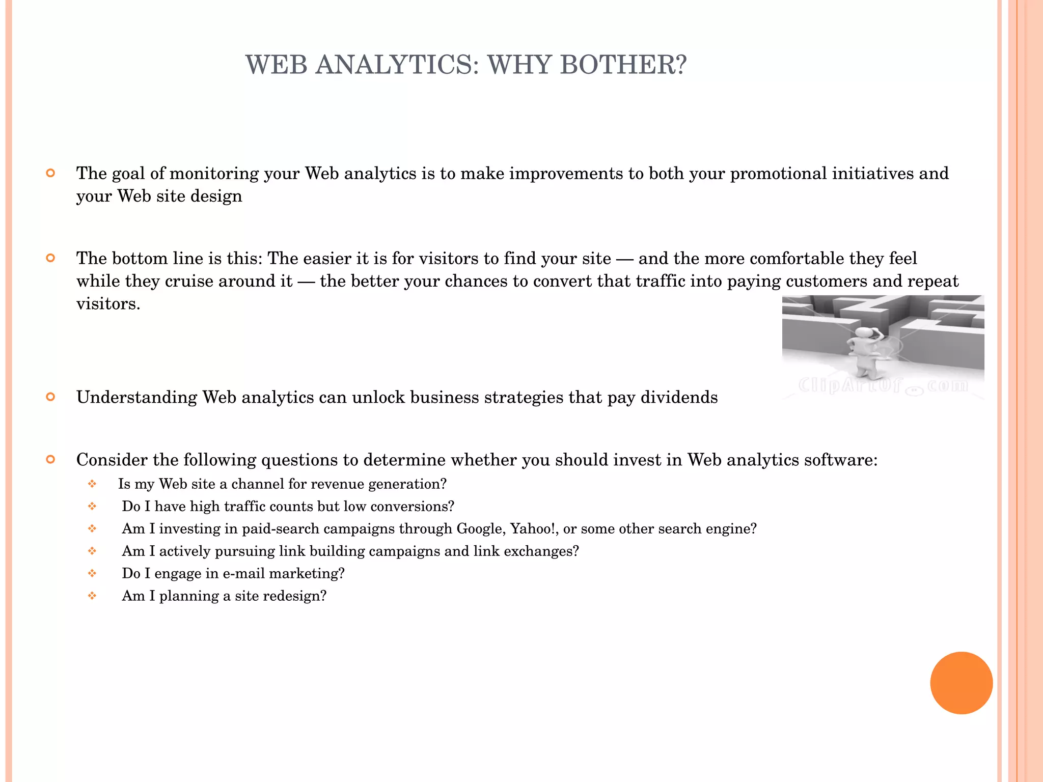 WEB ANALYTICS: WHY BOTHER? The goal of monitoring your Web analytics is to make improvements to both your promotional initiatives and your Web site design The bottom line is this: The easier it is for visitors to find your site — and the more comfortable they feel while they cruise around it — the better your chances to convert that traffic into paying customers and repeat visitors. Understanding Web analytics can unlock business strategies that pay dividends Consider the following questions to determine whether you should invest in Web analytics software: Is my Web site a channel for revenue generation? Do I have high traffic counts but low conversions? Am I investing in paid-search campaigns through Google, Yahoo!, or some other search engine? Am I actively pursuing link building campaigns and link exchanges? Do I engage in e-mail marketing? Am I planning a site redesign? 