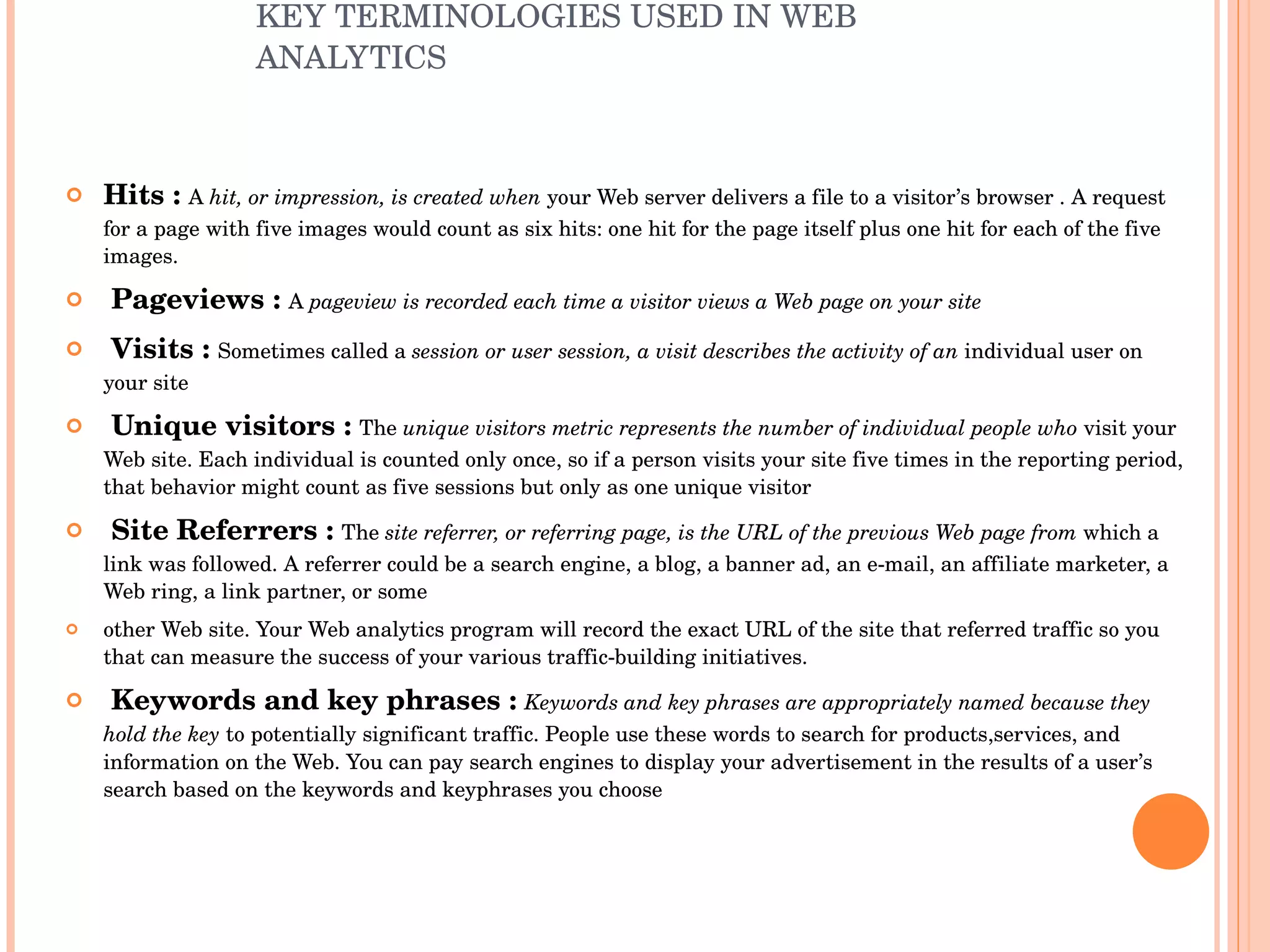 KEY TERMINOLOGIES USED IN WEB ANALYTICS Hits :  A  hit, or impression, is created when  your Web server delivers a file to a visitor’s browser . A request for a page with five images would count as six hits: one hit for the page itself plus one hit for each of the five images. Pageviews :  A  pageview is recorded each time a visitor views a Web page on your site Visits :  Sometimes called a  session or user session, a visit describes the activity of an  individual user on your site Unique visitors :  The  unique visitors metric represents the number of individual people who  visit your Web site. Each individual is counted only once, so if a person visits your site five times in the reporting period, that behavior might count as five sessions but only as one unique visitor Site   Referrers :  The  site referrer, or referring page, is the URL of the previous Web page from  which a link was followed. A referrer could be a search engine, a blog, a banner ad, an e-mail, an affiliate marketer, a Web ring, a link partner, or some other Web site. Your Web analytics program will record the exact URL of the site that referred traffic so you that can measure the success of your various traffic-building initiatives. Keywords and key phrases :  Keywords and key phrases are appropriately named because they hold the key  to potentially significant traffic. People use these words to search for products,services, and information on the Web. You can pay search engines to display your advertisement in the results of a user’s search based on the keywords and keyphrases you choose 