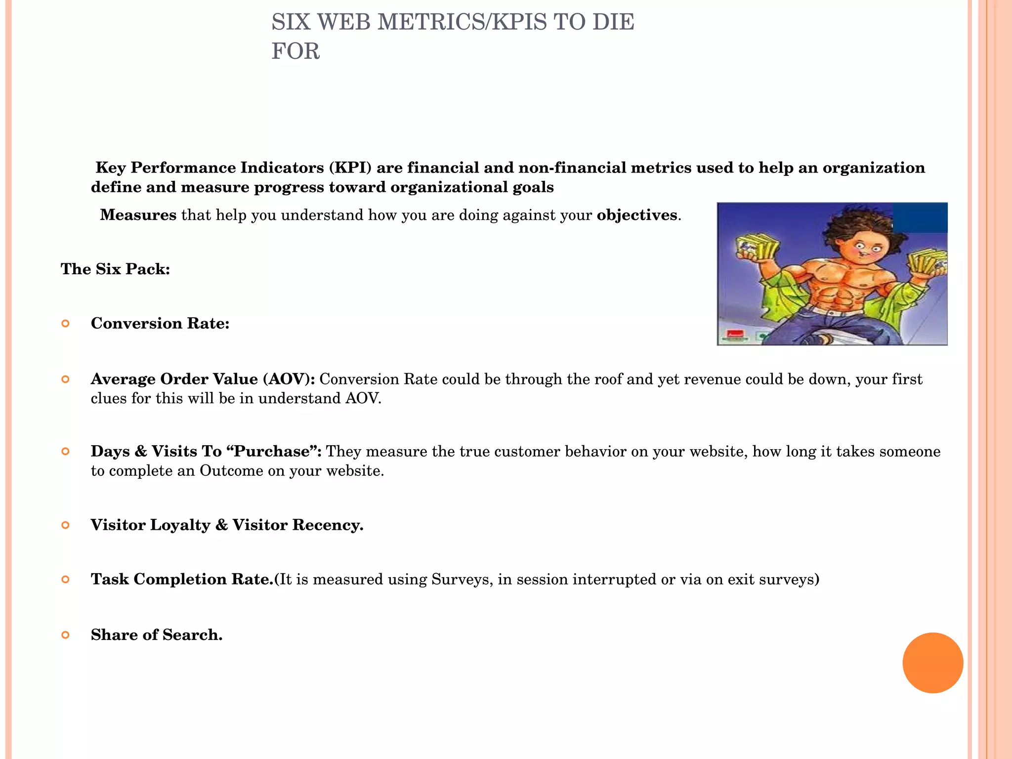 SIX WEB METRICS/KPIS TO DIE FOR Key Performance Indicators (KPI) are financial and non-financial metrics used to help an organization define and measure progress toward organizational goals Measures  that help you understand how you are doing against your  objectives . The Six Pack: Conversion Rate: Average Order Value (AOV):  Conversion Rate could be through the roof and yet revenue could be down, your first clues for this will be in understand AOV. Days & Visits To “Purchase”:  They measure the true customer behavior on your website, how long it takes someone to complete an Outcome on your website. Visitor Loyalty & Visitor Recency. Task Completion Rate.( It is measured using Surveys, in session interrupted or via on exit surveys ) Share of Search. 