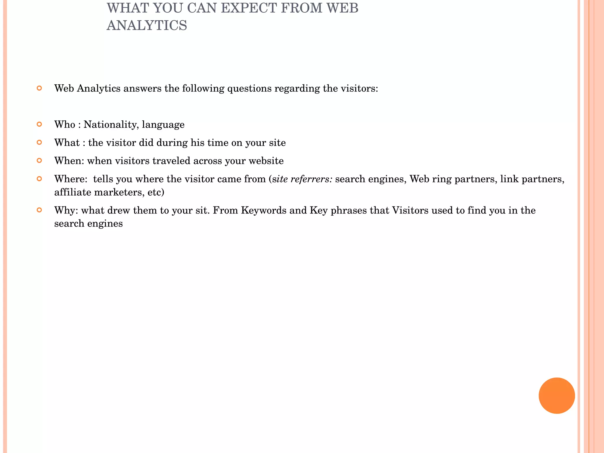 WHAT YOU CAN EXPECT FROM WEB ANALYTICS  Web Analytics answers the following questions regarding the visitors: Who : Nationality, language What : the visitor did during his time on your site When: when visitors traveled across your website Where:  tells you where the visitor came from (s ite referrers:  search engines, Web ring partners, link partners, affiliate marketers, etc) Why: what drew them to your sit. From Keywords and Key phrases that Visitors used to find you in the search engines 