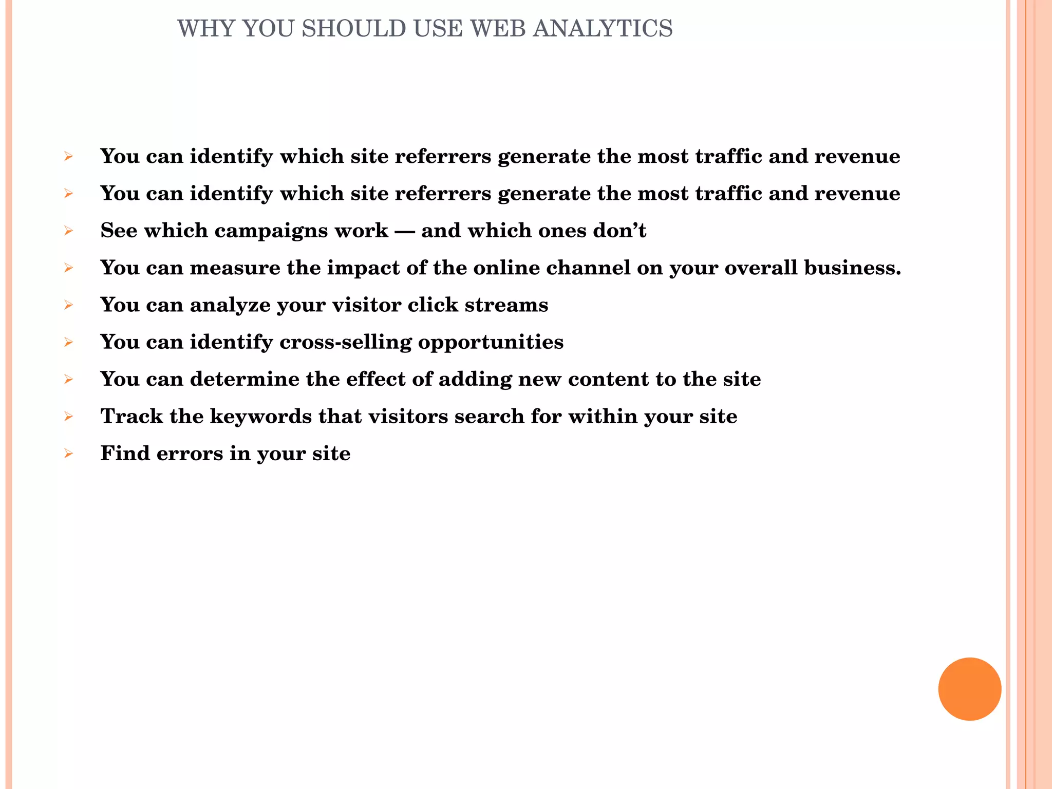 WHY YOU SHOULD USE WEB ANALYTICS You can identify which site referrers generate the most traffic and revenue You can identify which site referrers generate the most traffic and revenue See which campaigns work — and which ones don’t You can measure the impact of the online channel on your overall business. You can analyze your visitor click streams You can identify cross-selling opportunities You can determine the effect of adding new content to the site Track the keywords that visitors search for within your site Find errors in your site 