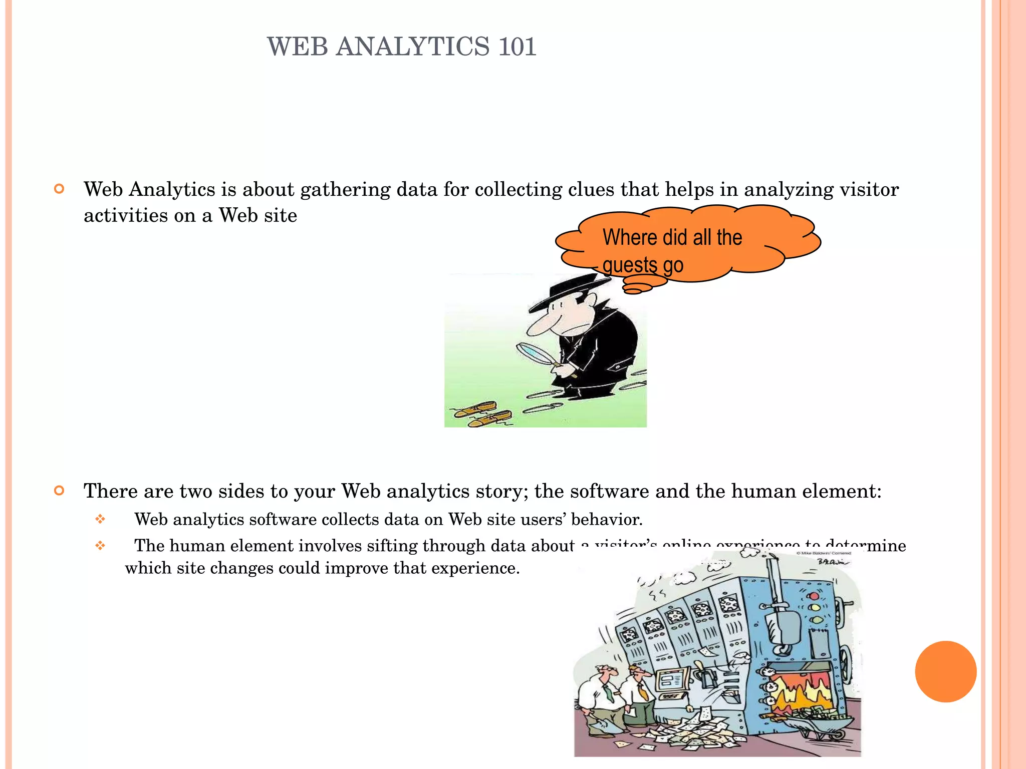 WEB ANALYTICS 101 Web Analytics is about gathering data for collecting clues that helps in analyzing visitor activities on a Web site There are two sides to your Web analytics story; the software and the human element: Web analytics software collects data on Web site users’ behavior. The human element involves sifting through data about a visitor’s online experience to determine which site changes could improve that experience. Where did all the guests go 