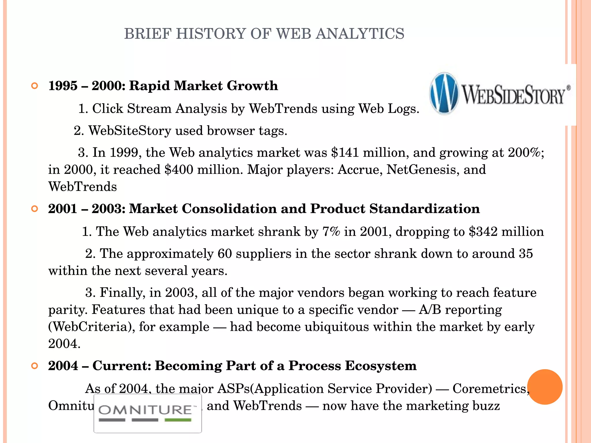 BRIEF HISTORY OF WEB ANALYTICS 1995 – 2000: Rapid Market Growth 1. Click Stream Analysis by WebTrends using Web Logs.   2. WebSiteStory used browser tags. 3. In 1999, the Web analytics market was $141 million, and growing at 200%; in 2000, it reached $400 million. Major players: Accrue, NetGenesis, and WebTrends 2001 – 2003: Market Consolidation and Product Standardization  1. The Web analytics market shrank by 7% in 2001, dropping to $342 million 2. The approximately 60 suppliers in the sector shrank down to around 35 within the next several years. 3. Finally, in 2003, all of the major vendors began working to reach feature parity. Features that had been unique to a specific vendor — A/B reporting (WebCriteria), for example — had become ubiquitous within the market by early 2004.  2004 – Current: Becoming Part of a Process Ecosystem  As of 2004, the major ASPs(Application Service Provider) — Coremetrics, Omniture, WebSideStory, and WebTrends — now have the marketing buzz 