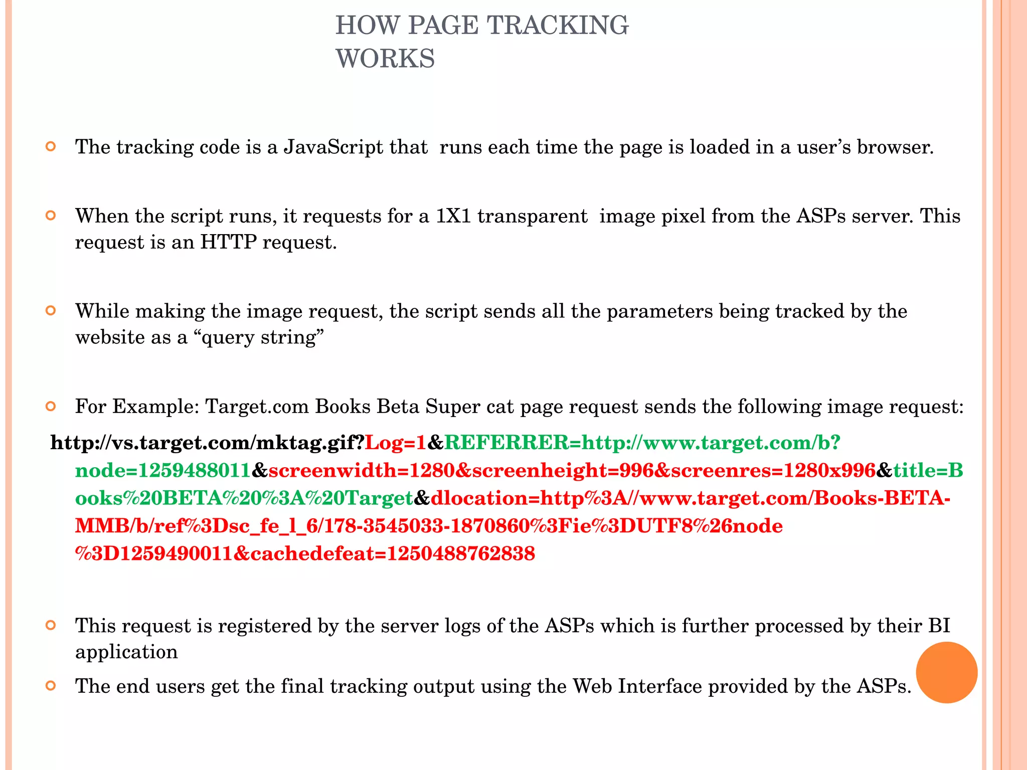 HOW PAGE TRACKING WORKS The tracking code is a JavaScript that  runs each time the page is loaded in a user’s browser. When the script runs, it requests for a 1X1 transparent  image pixel from the ASPs server. This request is an HTTP request. While making the image request, the script sends all the parameters being tracked by the website as a “query string”  For Example: Target.com Books Beta Super cat page request sends the following image request:   http://vs.target.com/mktag.gif? Log=1 & REFERRER=http://www.target.com/b?node=1259488011 & screenwidth=1280&screenheight=996&screenres=1280x996 & title=Books%20BETA%20%3A%20Target & dlocation=http%3A//www.target.com/Books-BETA-MMB/b/ref%3Dsc_fe_l_6/178-3545033-1870860%3Fie%3DUTF8%26node%3D1259490011&cachedefeat=1250488762838 This request is registered by the server logs of the ASPs which is further processed by their BI application The end users get the final tracking output using the Web Interface provided by the ASPs. 