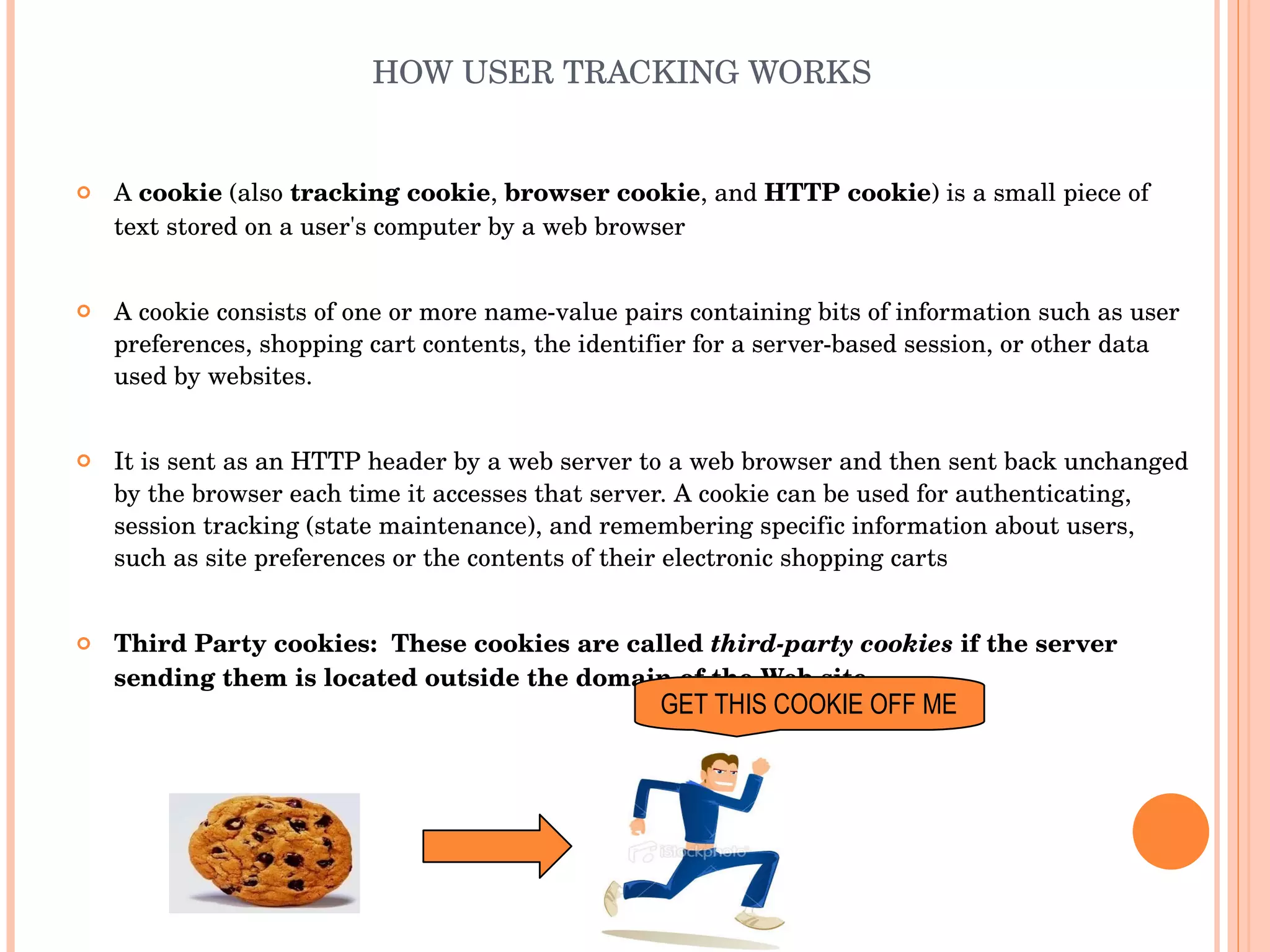 HOW USER TRACKING WORKS A  cookie  (also  tracking cookie ,  browser cookie , and  HTTP cookie ) is a small piece of text stored on a user's computer by a web browser A cookie consists of one or more name-value pairs containing bits of information such as user preferences, shopping cart contents, the identifier for a server-based session, or other data used by websites. It is sent as an HTTP header by a web server to a web browser and then sent back unchanged by the browser each time it accesses that server. A cookie can be used for authenticating, session tracking (state maintenance), and remembering specific information about users, such as site preferences or the contents of their electronic shopping carts Third Party cookies:  These cookies are called  third-party cookies  if the server sending them is located outside the domain of the Web site. GET THIS COOKIE OFF ME 