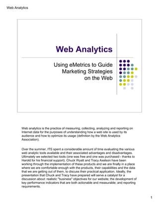 Web Analytics




                                  Web Analytics
                                Using eMetrics to Guide
                                   Marketing Strategies
                                            on the Web




         Web analytics is the practice of measuring, collecting, analyzing and reporting on
         Internet data for the purposes of understanding how a web site is used by its
         audience and how to optimize its usage (definition by the Web Analytics
         Association).


         Over the summer, ITS spent a considerable amount of time evaluating the various
         web analytic tools available and their associated advantages and disadvantages.
         Ultimately we selected two tools (one was free and one was purchased - thanks to
         Harold for his financial support). Chuck Wyatt and Tracy Axelson have been
         working through the implementation of these products and we are finally in a place
         where we are comfortable enough with the products, their capabilities and the data
         that we are getting out of them, to discuss their practical application. Ideally, the
         presentation that Chuck and Tracy have prepared will serve a catalyst for a
         discussion about: realistic "business" objectives for our website; the development of
         key performance indicators that are both actionable and measurable; and reporting
         requirements.


                                                                                                 1
 