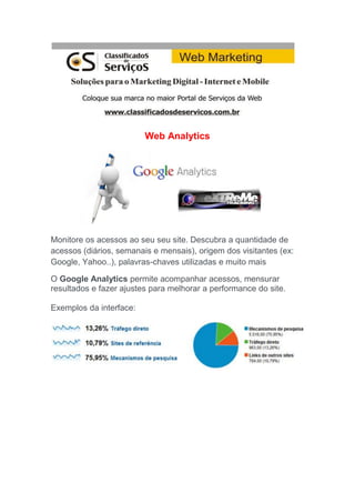 Web Analytics
Monitore os acessos ao seu seu site. Descubra a quantidade de
acessos (diários, semanais e mensais), origem dos visitantes (ex:
Google, Yahoo..), palavras-chaves utilizadas e muito mais
O Google Analytics permite acompanhar acessos, mensurar
resultados e fazer ajustes para melhorar a performance do site.
Exemplos da interface:
 