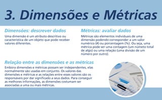 3. Dimensões e Métricas
Dimensões: descrever dados Métricas: avaliar dados
Relação entre as dimensões e as métricas
Uma dimensão é um atributo descritivo ou
característica de um objeto que pode receber
valores diferentes.
Embora dimensões e métricas possam ser independentes, elas
normalmente são usadas em conjunto. Os valores das
dimensões e métricas e as relações entre esses valores são os
responsáveis por dar significado a seus dados. Para conseguir
as melhores informações, as dimensões costumam ser
associadas a uma ou mais métricas.
Métricas são elementos individuais de uma
dimensão podendo corresponder a um valor
numérico (#) ou porcentagem (%). Ou seja, uma
métrica pode ser uma contagem (um númeto total
de algo) ou uma relação (uma divisão de um
número por outro).
 