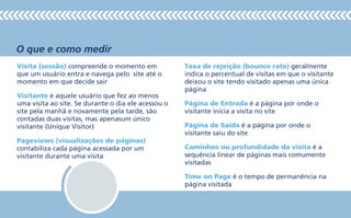 O que e como medir
Visita (sessão) compreende o momento em
que um usuário entra e navega pelo site até o
momento em que decide sair
Visitante é aquele usuário que fez ao menos
uma visita ao site. Se durante o dia ele acessou o
site pela manhã e novamente pela tarde, são
contadas duas visitas, mas apenasum único
visitante (Unique Visitor)
Pageviews (visualizações de páginas)
contabiliza cada página acessada por um
visitante durante uma visita
Taxa de rejeição (bounce rate) geralmente
indica o percentual de visitas em que o visitante
deixou o site tendo visitado apenas uma única
página
Página de Entrada é a página por onde o
visitante inicia a visita no site
Página de Saída é a página por onde o
visitante saiu do site
Caminhos ou profundidade da visita é a
sequência linear de páginas mais comumente
visitadas
Time on Page é o tempo de permanência na
página visitada
 