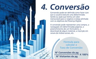 4. ConversãoConversão pode ser definida como fazer com
que o usuário execute uma determinada
tarefa ou ação que tenha um valor
mensurável para o negócio e esteja alinhada
com os objetivos da Presença Digital.
A conversão pode representar uma compra, a
navegação em determinadas páginas, o
preenchimento de um formulário, o
download de algum material, a inscrição em
canais de mídias sociais, etc.
Fórmula para
calcular a
Taxa de Conversão:
Nº Conversões da pg
Nº Visitantes da pg
X 100%
 