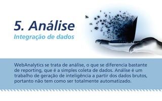 5. Análise
Integração de dados
WebAnalytics se trata de análise, o que se diferencia bastante
de reporting, que é a simples coleta de dados. Análise é um
trabalho de geração de inteligência a partir dos dados brutos,
portanto não tem como ser totalmente automatizado.
 