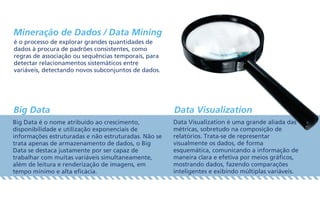 Mineração de Dados / Data Mining
Big Data Data Visualization
é o processo de explorar grandes quantidades de
dados à procura de padrões consistentes, como
regras de associação ou sequências temporais, para
detectar relacionamentos sistemáticos entre
variáveis, detectando novos subconjuntos de dados.
Big Data é o nome atribuído ao crescimento,
disponibilidade e utilização exponenciais de
informações estruturadas e não estruturadas. Não se
trata apenas de armazenamento de dados, o Big
Data se destaca justamente por ser capaz de
trabalhar com muitas variáveis simultaneamente,
além de leitura e renderização de imagens, em
tempo mínimo e alta eficácia.
Data Visualization é uma grande aliada das
métricas, sobretudo na composição de
relatórios. Trata-se de representar
visualmente os dados, de forma
esquemática, comunicando a informação de
maneira clara e efetiva por meios gráficos,
mostrando dados, fazendo comparações
inteligentes e exibindo múltiplas variáveis.
 